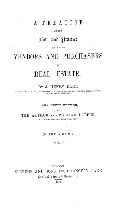 handle is hein.beal/ttlprvp0001 and id is 1 raw text is: 






A   T  REA TISE

          ON TILE




          LIELATIN TO


VENDORS AND PURCHASERS

                      OF



          REAL ESTATE.



            By  J. HENRY  DART,
 OF LINCOLN'S INN, ESQ., 13ARRISTER-AT-LAW, ONE OF THE SIX CONVEYANCING COUNSEL OF TILE
                HIGH COURT OF CHATNCERY.



              THE FIFTH EDITION,
                      BY

    THE  'AlJTHOR AND WILLIAM   BARBER,
            OF LINCOLN S INN, E BARR] TEP-AT-LAW.


              IN TWO  VOLUMES.


                   VOL. I.







                   LONDON:

STEVENS   AND  SONS,  119, CHANCERY   LANE,


                    1876.


