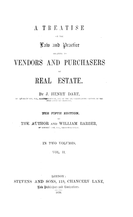 handle is hein.beal/ttlprvp0002 and id is 1 raw text is: 






A   TREATISE

         NT Till


VENDORS AND PURCIASERS

                   (III


         REAL ESTATE.


         By  J. HENRY  DART,
 OF TIOJOT,\'1   1NP  FsQ, BA f P   01  .1 I M H   -I\  NFV, INI.( L OF THE
              111011 00  lTu  ILINP  0.



            TIE FIFTH EDITION,


   THE ATTHOR  AND WILLIAM  DBARBER,
          OF LINCOLN- IN, [0', PAISTI  -L1 V



            IN TWO YOLUMES.

                VOL. TI.






                LONDON:
STEVENS  AND SONS, 119, CHANCERY LANE,


                  18761


