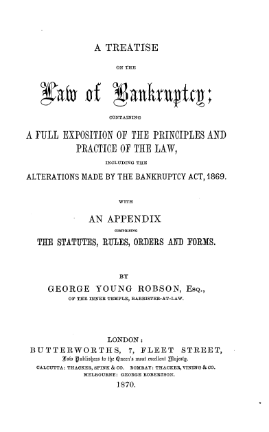 handle is hein.beal/ttlwbktyc0001 and id is 1 raw text is: 




A TREATISE


                   ON THE





                   CONTAINING

A FULL EXPOSITION OF THE PRINCIPLES AND
           PRACTICE OF THE LAW,
                 INCLUDING THE

ALTERATIONS MADE BY THE BANKRUPTCY ACT, 1869.


                    WITH

              AN APPENDIX
                   COH1PRISIYO

  THE STATUTES, RULES, ORDERS AND FORMS.



                    BY

     GEORGE YOUNG ROBSON, ESQ.,
         OF THE INNER TEMPLE, BARRISTER-AT-LAW.


                 LONDON:
BUTTERWORTHS, 7, FLEET STREET,

CALCUTTA: THACKER, SPINK & CO. BOMBAY: THACKER, VINING &CO.
            MELBOURNE: GEORGE ROBERTSON.
                   1870.


