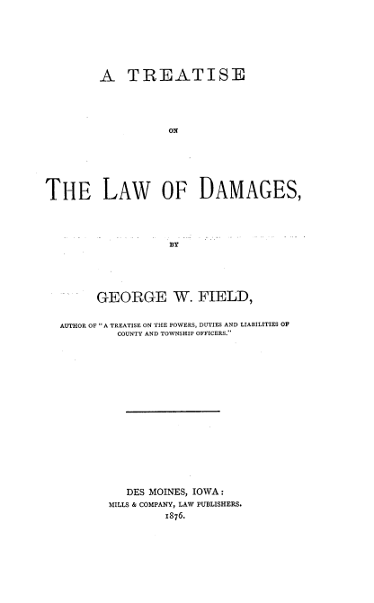 handle is hein.beal/ttlwdg0001 and id is 1 raw text is: 






        A TREATISE











THE LAW OF DAMAGES,


      GEORGE W. FIELD,

AUTHOR OF  A TREATISE ON THE POWERS, DUTIES AND LIABILITIES OF
         COUNTY AND TOWNSHIP OFFICERS.















         DES  MOINES, IOWA:
         MILLS & COMPANY, LAW PUBLISHERS.
                1876.


