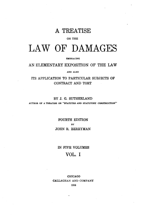 handle is hein.beal/ttlwdge0001 and id is 1 raw text is: 






            A  TREATISE

                 ON THE


LAW OF DAMAGES

                 EMBRACING

AN ELEMENTARY   EXPOSITION  OF THE LAW
                 AND ALSO

 ITS APPLICATION TO PARTICULAR SUBJECTS OF
           CONTRACT AND TORT


           BY J. G. SUTHERLAND
AUTHOR OF A TREATISE ON STATUTES AND STATUTORY CONSTRUCTION



             FOURTH EDITION
                   BY
            JOHN R. BERRYMAN




            IN FIVE VOLUMES

                VOL.  I




                CHICAGO
           CALLAGHAN AND COMPANY
                   1916


