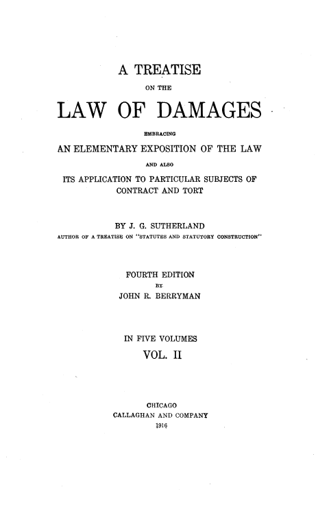 handle is hein.beal/ttlwdge0002 and id is 1 raw text is: 






            A  TREATISE

                 ON THE


LAW OF DAMAGES

                 EMBRACING

AN ELEMENTARY   EXPOSITION  OF THE LAW
                 AND ALSO

 ITS APPLICATION TO PARTICULAR SUBJECTS OF
           CONTRACT AND TORT


           BY J. G. SUTHERLAND
AUTHOR OF A TREATISE ON STATUTES AND STATUTORY CONSTRUCTION



             FOURTH EDITION
                   RY
            JOHN R. BERRYMAN




            IN FIVE VOLUMES

                VOL.  II




                CHTCAGO
           CALLAGHAN AND COMPANY
                   19]Q6


