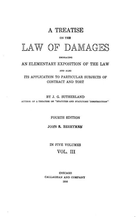 handle is hein.beal/ttlwdge0003 and id is 1 raw text is: 






            A  TREATISE

                 ON THE


LAW OF DAMAGES

                 EMBRACING

AN ELEMENTARY   EXPOSITION  OF THE  LAW
                 AND ALSO

 ITS APPLICATION TO PARTICULAR SUBJECTS OF
            CONTRACT AND TORT


           BY J. G. SUTHERLAND
AUTHOR OF A TREATISE ON STATUTES AND STATUTORY CONSTRUCTION



             FOURTH EDITION

             JOHN R%. BERRYMJQT




             IN FIVE VOLUMES

                VOL.  III




                CHICAGO
           CALLAGHAN AND COMPANY
                   1916


