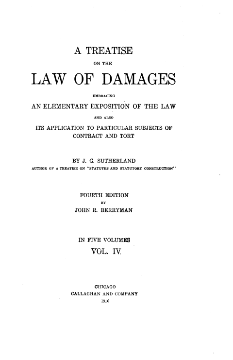 handle is hein.beal/ttlwdge0004 and id is 1 raw text is: 






            A  TREATISE

                 ON THE


LAW OF DAMAGES

                 EMBRACING

AN ELEMENTARY   EXPOSITION  OF THE LAW
                 AND ALSO

 ITS APPLICATION TO PARTICULAR SUBJECTS OF
           CONTRACT AND TORT


           BY J. G. SUTHERLAND
AUTHOR OF A TREATISE ON STATUTES AND STATUTORY CONSTRUCTION



             FOURTH EDITION
                   BY
            JOHN R. BERRYMAN




            IN FIVE VOLUMES

                VOL.  IV




                CHTCAGO
           CALLAGHAN AND COMPANY
                   1916


