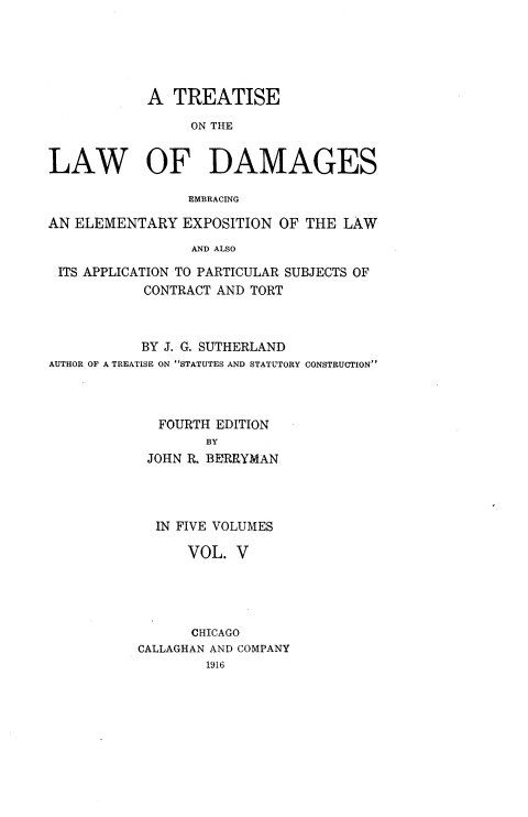 handle is hein.beal/ttlwdge0005 and id is 1 raw text is: 





            A  TREATISE

                 ON THE


LAW OF DAMAGES

                 EMBRACING

AN ELEMENTARY   EXPOSITION  OF THE  LAW

                 AND ALSO

 ITS APPLICATION TO PARTICULAR SUBJECTS OF
            CONTRACT AND TORT


           BY J. G. SUTHERLAND
AUTHOR OF A TREATISE ON STATUTES AND STATUTORY CONSTRUCTION



             FOURTH EDITION
                   BY
            JOHN R. BERRYMAN




            IN FIVE VOLUMES

                 VOL. V





                 CHICAGO
           CALLAGHAN AND COMPANY
                   1916


