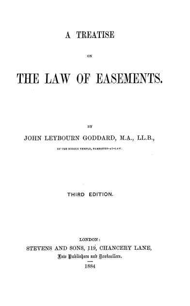 handle is hein.beal/ttlwesm0001 and id is 1 raw text is: 




             A TREATISE


                   ON




THE LAW OF EASEMENTS.







                   BY

  JOHN LEYBOURN GODDARD, M.A., LL.B.,
           OF THE MIDDLE TEHPLE, BARRISTER-AT-LAW.







             THIRD EDITION.







                 LONDON:
   STEVENS AND SONS, 119, CHANCERY LA.NE,


                  1884


