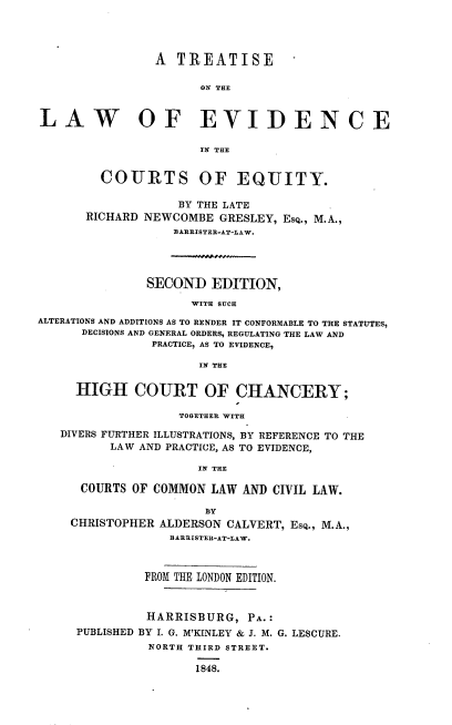 handle is hein.beal/ttlwevceq0001 and id is 1 raw text is: 




                A  TREATISE

                      ON THE


LAW OF EVIDENCE

                      IN THE


         COURTS OF EQUITY.

                   BY THE LATE
       RICHARD NEWCOMBE  GRESLEY, Esq., M.A.,
                  BARRISTER-AT-LAW.




               SECOND   EDITION,

                     WITH SUCH
ALTERATIONS AND ADDITIONS AS TO RENDER IT CONFORMABLE TO THE STATUTES,
      DECISIONS AND GENERAL ORDERS, REGULATING THE LAW AND
                PRACTICE, AS TO EVIDENCE,

                      IN THE


     HIGH COURT OF CHANCERY;

                   TOGETHER WITH

   DIVERS FURTHER ILLUSTRATIONS, BY REFERENCE TO THE
          LAW AND PRACTICE, AS TO EVIDENCE,

                      IN THE

      COURTS OF COMMON  LAW AND CIVIL LAW.

                       BY
    CHRISTOPHER  ALDERSON CALVERT, EsQ., M.A.,
                  BARRISTER-AT-LAW.



               FROM THE LONDON EDITION.



               HARRISBURG,   PA.:
     PUBLISHED BY I. G. M'KINLEY & J. M. G. LESCURE.
               NORTH THIRD STREET.

                      1848.



