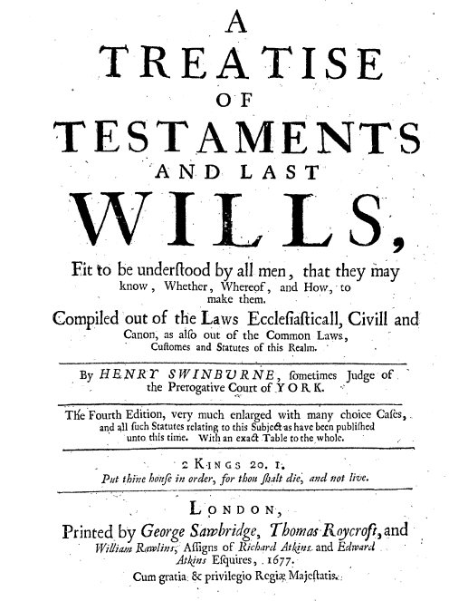 handle is hein.beal/ttlwfu0001 and id is 1 raw text is: 
                       A


      TREA TISE

                      OF


TESTAMENTS

                 NDL A




  WILLS,

  Fit to be underflood by all men, that they may
         know , Whether, Whereof, and How, to
                     make them.
Compiled  out of the Laws Ecclefiafticall, Civill and
         Canon, as alfo out of the Common Laws,
             Cuftomes and Statutes of this Realm.

    By HE N R r S W I N B V R NE     fometimes Judge of.
             the Prerogative Court of Y O R K.

  Th'e Fourth Edition, very much enlarged with many choice Cafes,
      and all fuch Statutes relating to this Subje&as have been publifhed
          unto this time. With an exa' Table to the whole.

                 2 K-I N GS 20. I'.
      Put thine hoife in order, for thou Jlalt die, and Prot live.

                  L*ONDON,
 Printed by George Sawbridge, Thomas Roycrofi, and
      William Rawlins; Af lgns of Richard Atkins, and Edward
                Atins Efquires, . 1677.
           Cum gratia: & privilegio Regia Majeflatis.::


