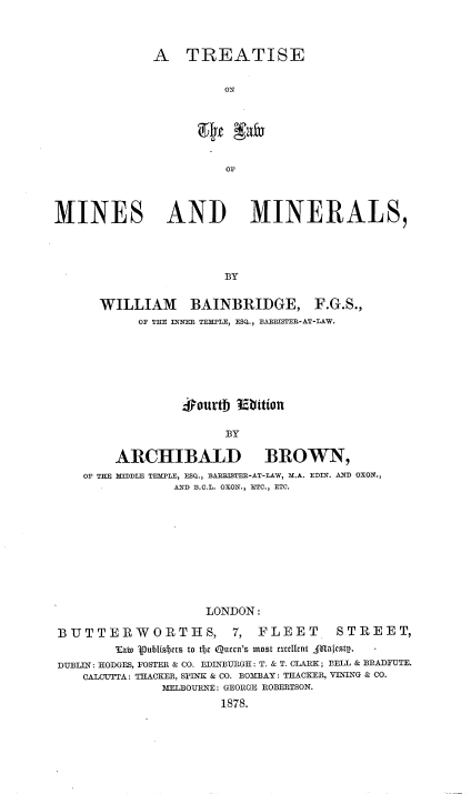 handle is hein.beal/ttlwmnses0001 and id is 1 raw text is: 




A   TREATISE


          ON


                        OF




MINES AND MINERALS,




                       BY


      WILLIAM BAINBRIDGE, F.G.S.,
            OF THE INNER TEMPLE, ESQ., BAERISTEE-AT-LAW.







                  #ourth 15bition

                       BY

        ARCHIBALD BROWN,
    OF THE MIDDLE TEMPLE, ESQ., BARISTER-AT-LAW, M.A. EDIN. AND OXON.,
                AND B.C.L. OXON., ETC., ETC.











                     LONDON:

BUTTERWORTHS, 7, FLEET                 STREET,
        Tat 1publisbtts to tfjc Qucen'z most exullnt Amaftsty.
DUBLIN: HODGES, FOSTER & CO. EDINBURGH: T. & T. CLARK; BELL & BRADFUTE.
    CALOUTTA: TRACKER, SPINK & CO. BOMBAY: THACKER, VINING & CO.
               MELBOURNE: GEORGE ROBERTSON.

                       1878.


