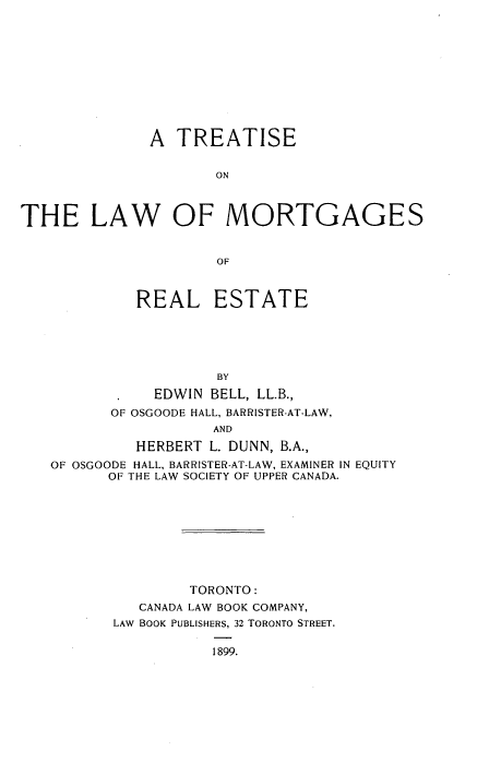 handle is hein.beal/ttlwmre0001 and id is 1 raw text is: 











              A  TREATISE


                      ON



THE LAW OF MORTGAGES


                      OF



             REAL ESTATE





                      BY
           .   EDWIN BELL, LL.B.,
           OF OSGOODE HALL, BARRISTER-AT-LAW,
                     AND
             HERBERT L. DUNN, B.A.,
   OF OSGOODE HALL, BARRISTER-AT-LAW, EXAMINER IN EQUITY
          OF THE LAW SOCIETY OF UPPER CANADA.









                   TORONTO:
             CANADA LAW BOOK COMPANY,
          LAW BOOK PUBLISHERS, 32 TORONTO STREET.

                     1899.


