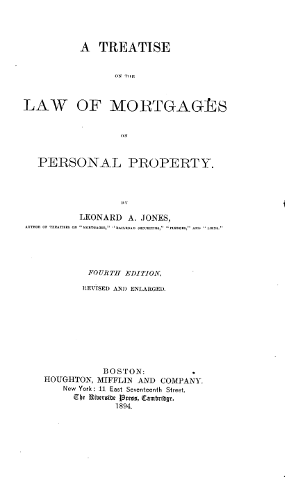 handle is hein.beal/ttlwmrtgpp0001 and id is 1 raw text is: 




A   TREATISE


       ON THEF,


LAW


OF MORTGAGRS


( 0 N


   PERSONAL PROPERTY.




                   BY

           LEONARD   A. JONES,
AUTHOR OF TREATISES ON MORTGAGES, RAILROAD SECURITIES, PLEDGES, AND  LIENS.


         FOURTH EDITION,

         REVISED AND ENLARGED.









            BOSTON:
HOUGHTON,  MIFFLIN AND  COMPANY.
    New York: 11 East Seventeenth Street.
      be JHibersibe Proes, (Cambritbge.
              1894.


