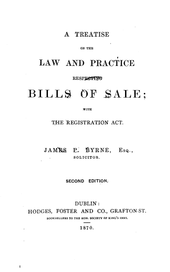 handle is hein.beal/ttlwpbls0001 and id is 1 raw text is: 





A  TREATISE


              ON THE


   LAW AND PRACTICE


            RESPi PB3G


BILLS OF _SALE;

               WITH

       T/1E REGISTRATION ACT.


    JAML%   P   SYRNE,   Eso.,
             SOLICITOR.



          SECOND EDITION.



             DUBLIN:
HODGES, FOSTER AND CO., GRAFTON-ST.
     BOOKSELLERS TO THE HON. SOCIETY OF KING'S INNS.

              1870.


