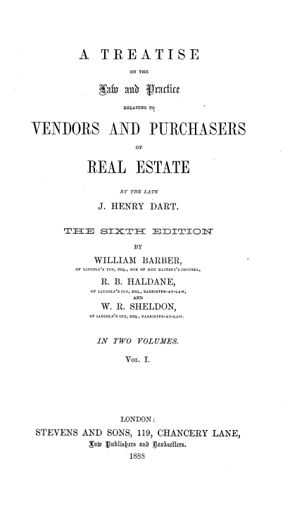 handle is hein.beal/ttlwprvpre0001 and id is 1 raw text is: 





A TREATISE

          ON THE



          iXLATING TO


VENDORS AND PURCHASERS

                    OF


           REAL ESTATE

                 BY THE LATE

             J. HENRY DART.


      TE-I   SI:TI--I  EDITION   W

                    BY

            WILLIAM BARBER,
        OF LINCOLN'S INN, ESQ., ONE OF HER MAJESTY'S COUNSEL,
             R. B. HALDANE,
           OF LINCOLN'S INN, ESQ., BARRISTER-AT-LAW,
                   AND
             W. R. SHELDON,
           OF LINCOLN'S INN, ESQ. BARRISTrER-AT-LAIV.


             IN TWO VOL UAES.

                  VOL. I.






                  LONDON:
 STEVENS AND SONS, 119, CHANCERY LANE,


                   1888


