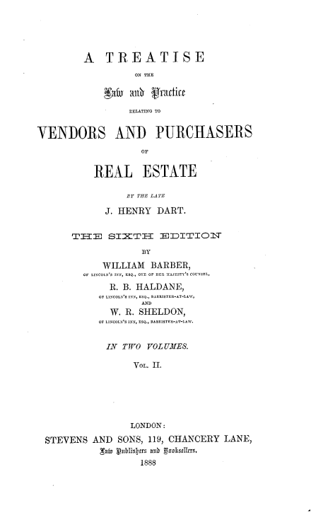 handle is hein.beal/ttlwprvpre0002 and id is 1 raw text is: 





A   TREATISE
          ON hE



          RELATING TO


VENDORS AND PURCHASERS
                    OF


           REAL ESTATE

                 ,11T THE LATE

             J. HENRY  DART.


       TEI-i  sIETI-    ElDITIO   TT

                    BY

             WILLIAM  BARBER,
         OF LINCOLN'S TN, ESQ., ONE OF BER MAJESTY'S COUNSEL,
              R. B. HALDANE,
            OF LINCOLN'S INN, ESQ., BARRISTER-AT-LAW,
                    AND
              W. R. SHELDON,
            OF LINCOLN'S INN, ESQ., 3AREISTER-AT-LAW.


            IN   TWO VOLUKES

                   VOL. II.






                   LONDON:

  STEVENS  AND  SONS, 119, CHANCERY LANE,
            gaivinklillpts a88 8 oistlrs
                    1888


