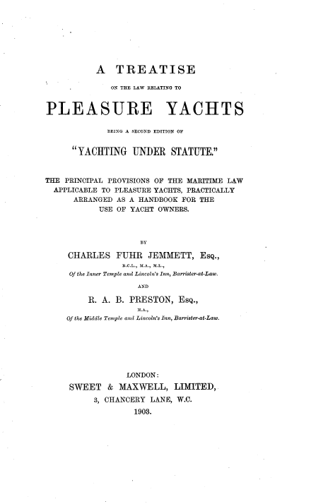 handle is hein.beal/ttlwryct0001 and id is 1 raw text is: 








           A TREATISE

              ON THE LAW RELATING TO


PLEASURE YACHTS

             BEING A SECOND EDITION OF


      YACHTING UNDER STATUTE.



THE PRINCIPAL PROVISIONS OF THE MARITIME LAW
  APPLICABLE TO PLEASURE YACHTS, PRACTICALLY
      ARRANGED AS A HANDBOOK FOR THE
           USE OF YACHT OWNERS.



                    BY

     CHARLES FUHR JEMMETT, ESQ.,
                B.C.L., MA., M.L.,
     Of the Inner Temple and Lincoln's Inn, Barrister-at-Law.
                   AND

         R. A. B. PRESTON, EsQ.,
                   a .
    Of the Middle Temple and Lincoln's Inn, Barrister-at-Law.


            LONDON:

SWEET & MAXWELL,


LIMITED,


3, CHANCERY LANE, W.C.
        1903.


