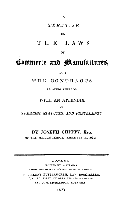 handle is hein.beal/ttlwscmnf0001 and id is 1 raw text is: 



A


     TREATISE

          ON


THE LAWS

          OF


Commerce anb %1anufactureo,


                  AND

       THE CONTRACTS

             RELATING THERETO.


          WITH  AN APPENDIX

                   OF

  TREATIES, STATUTES, AND PRECEDENTS.


   BY  JOSEPH  CHITTY,   EsQ.
OF THE MIDDLI TEMPLE, BARRISTER AT IMW.


            LONDON:
         PRINTED BY A. STRAHAN,
   LAW-FRINTEE TO THE KING S MOST EXCELLENT MAJESTY;

FOR HENRY BUTTERWORTH, LAW BOOKSELLER,
   7, FLEET STREET, BETWEEN THE TEMPLE GATES,
     AND J. M. RICHARDSON, CORNHILL.

               1820.


