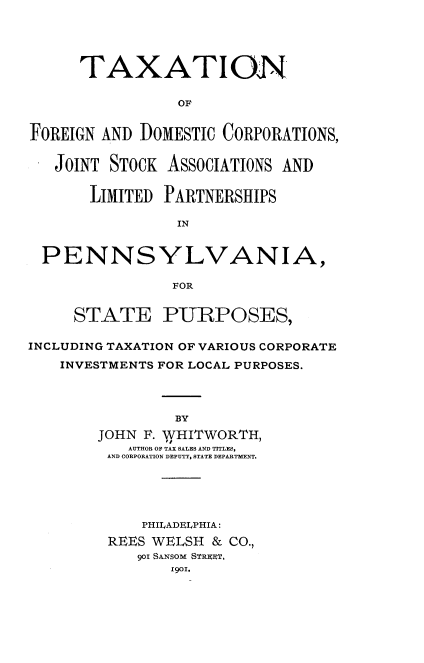 handle is hein.beal/ttnofnad0001 and id is 1 raw text is: 





      TAXATION

                 OF


FOREIGN AND DOMESTIC CORPORATIONS,


   JOINT STOCK ASSOCIATIONS AND


       LIMITED PARTNERSHIPS

                IN


  PENNSYLVANIA,

                FOR


     STATE PURPOSES,

INCLUDING TAXATION OF VARIOUS CORPORATE
    INVESTMENTS FOR LOCAL PURPOSES.




                BY
        JOHN F. WHITWORTH)
           AUTHOR OF TAX SALES AND TITLES,
         AND CORPORATION DEPUTY, STATE DEPARTMENT.





             PHILADELPHIA:
         REES WELSH & CO.,
            901 SANSOM STage,
                1901.


