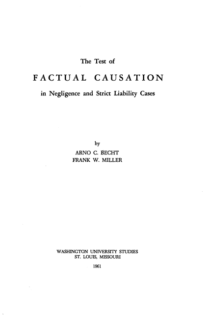 handle is hein.beal/ttofcl0001 and id is 1 raw text is: The Test of

FACTUAL CAUSATION
in Negligence and Strict Liability Cases
by
ARNO C. BECHT
FRANK W. MILLER

WASHINGTON UNIVERSITY STUDIES
ST. LOUIS, MISSOURI
1961


