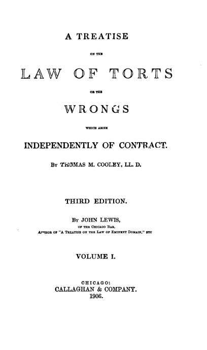 handle is hein.beal/ttortwinc0001 and id is 1 raw text is: 



A  TREATISE

      ON TEEM


LAW


OF TORTS


      OR mE


WRONGS

     WICE ABIBE


INDEPENDENTLY OF CONTRACT.

      By ThIMAS M. COOLEY, LL. D.




         THIRD EDITION.


           By JOHN LEWIS,
           OF THE CHICAGO BAR,
   AT'moHB or A TREATIss ox Ts LAw or EMINENT DoxAIN, sTo



           VOLUME  I.



             CHICAGO:
       CALLAGHAN & COMPANY.
               1906.


