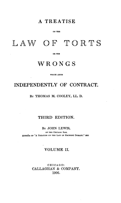 handle is hein.beal/ttortwinc0002 and id is 1 raw text is: 




         A  TREATISE

               ON THE



LAW OF TORTS

               OR THE


         WRONGS

              WHIH ONISE


 INDEPENDENTLY   OF  CONTRACT.


   By THOMAS M. COOLEY, LL. D.





      THIRD EDITION.


      By JOHN LEWIS,
         OF THE CHICAGO BAR,
Arran or A TREATISE ON THE LAW OF EMINENT DOMAIN, ITO



        VOLUME  II.



        CHICAGO:
    CALLAGHAN & COMPANY.
           1906.


