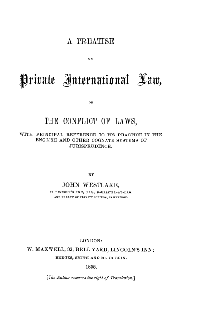 handle is hein.beal/ttpvitl0001 and id is 1 raw text is: 







                A  TREATISE


                       ON








                       OR



        THE CONFLICT OF LAWS,

WITH  PRINCIPAL REFERENCE  TO ITS PRACTICE IN THE
     ENGLISH  AND OTHER COGNATE  SYSTEMS OF
                 JURISPRUDENCE.





                       BY

               JOHN  WESTLAKE,
          OF LINCOLN'S INN, ESQ., BARRISTER-AT-LAW,
            AND FELLOW OF TRINITY COLLEGE, CAMBRIDGE.








                    LONDON:

  W. MAXWELL,   32, BELL YARD, LINCOLN'S INN;
            HODGES, SMITH AND CO. DUBLIN.

                      1858.


[The Author reserves the right of Translation.]


