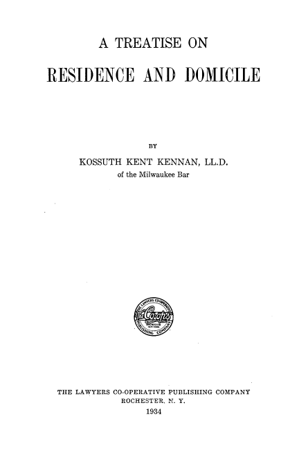 handle is hein.beal/ttrdm0001 and id is 1 raw text is: 



         A TREATISE ON



RESIDENCE AND DOMICILE







                 BY

     KOSSUTH KENT  KENNAN, LL.D.
            of the Milwaukee Bar


THE LAWYERS CO-OPERATIVE PUBLISHING COMPANY
           ROCHESTER, N. Y.
               1934


