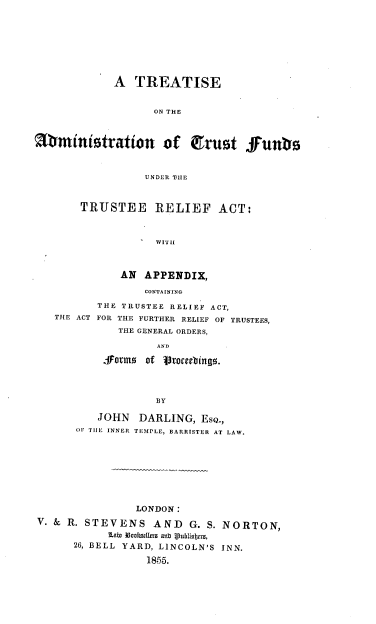 handle is hein.beal/ttsadtf0001 and id is 1 raw text is: 









             A TREATISE


                   ON THE



Sministration of irust fun



                  UNDER THE



       TRUSTEE RELIEF ACT:



                    WITI



              AN APPENDIX,

                  CONTAINING

          THE TRUSTEE RELIEF ACT,
   THE ACT FOR THE FURTHER RELIEF OF TRUSTEES,

              THE GENERAL ORDERS,

                    AND

           formno of  toecbingo.




                    BY

          JOHN DARLING, ESQ.,
       OF TIE INNER TEMPLE, BARRISTER AT LAW.









                LONDON:
V. & R. STEVENS AND      G. S. NORTON,

            lab3 33cri~a~melt anb Ipublizajwu,
      26, BELL YARD, LINCOLN'S INN.

                  1855.


