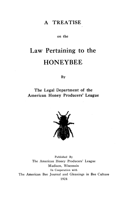 handle is hein.beal/ttslphb0001 and id is 1 raw text is: 




        A  TREATISE


              on the



 Law Pertaining to the


       HONEYBEE


                By


   The  Legal Department of the
American  Honey  Producers' League


I


                 Published By
      The American Honey Producers' League
              Madison, Wisconsin
              In Cooperation with
The American Bee Journal and Gleanings in Bee Culture
                    1924


