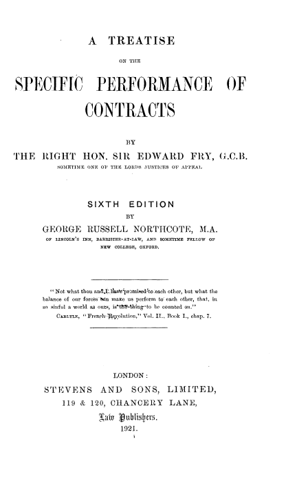 handle is hein.beal/ttsprfct0001 and id is 1 raw text is: 




                 A   TREATISE

                       ON THE



SPECIFIC PERFORMANCE OF


                CONTRACTS



                         BY

THE   RIGHT HON. SI1 EDWARD FRY, G.C.B.
          SOMETIME ONE OF TIE LORDS JUSTICES OF APPEAL




                SIXTH EDITION
                         BY

      GEORGE RUSSELL NORTHCOTE, M.A.
      OF LINCOLN'S INN, BARRISTER-AT-LAW, AND SOMETIME FELLOW  OF
                   NEW COLLEGE, OXFORD.


  Not what thou and I hbv$romisedito~each other, but what the
balance of our forces m maxe us perform to each other, that, in
so sinful a world as ours, is -th4ing-to be counted on.
   CARLYLE, French- o 1tution, Vol. IT., Book I., chap. 7.







                LONDON:

STEVENS AND         SONS,   LIMITED,

    119 &  120, CHANCERY LANE,


                 1921.


