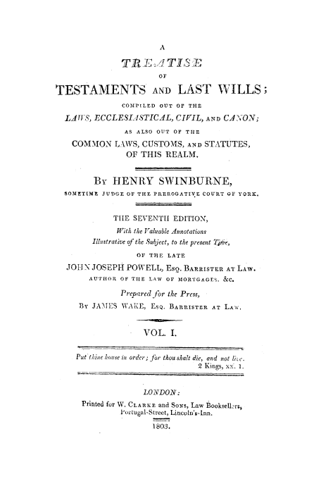 handle is hein.beal/ttwicoci0001 and id is 1 raw text is: OF
TESTAMENTS AND LAST WILLS;
COMtPLED OUT OF THE
LAUS, ECCLESIASTICAL, CIFIL, AND CAY'ON;
AS ALSO OUT OF THE
COM-MON LAWS, CUSTOMS, AND STATUTES,
OF THIS REALM.
By HENRY SWINBURNE,
SOMETtMM JUDGE OF THE PREROGATIVE COURT OF YORK.
TIlE SEVENTH EDITION,
With the Valuable Annotations
Illustrative of the Subject, to the present Thr,
OF THE LATE
JOHN JOSEPH POWELL, Eso. BARRISTER AT LAW.
AUTHOR OF THE LAW OF MORTGAGEV. &C.
Prepared for the Press,
BY JAMES WAKE, EsQ. BARRISTER AT LAW.
VOL. I.
Put't/.hine house in order; jr thou shalt die, and not li-'.
2 Kings, xx. 1.
LONDON:
Printed for W. CLARKE and Sows, Law Booksellrr)
Portugal-Street, Lincoln's-Inn.
1803.


