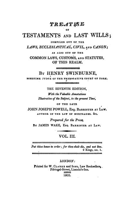 handle is hein.beal/ttwicoci0003 and id is 1 raw text is: 7IRE14SB
OF
TESTAMENTS AND LAST WILLS;
COMPILED OUT OF. THE
LAWS, ECCLESIfSTICAL, CIVIL, AND CANON;
AS ALSO OUT OF THE
COMMON LAWS, CUSTOMS, AND STATUTES,
OF THIS REALM.
By HENRY SWINBURNE,
SOMETIME JUDGE OF THB PREROGATIVE COURT OF YORK.
THE SEVENTH EDITION,
With the Valuable Annotations
Illustrative of the Suyject, to the present Time,
OP THE LATE
JOHN JOSEPH POWELL, Esg. BARRISTER AT LAw.
AUTHOR OF THE LAW OF MORTGAGES. &C.
Prepared for the Presa'
BY JAMES WAKE, ESQ. BARRISTER AT LAW.
VOL. III.
Put thine house in order; for thou shalt die, and not live.
2 Kings, xx. 1.
LONDOX.
Printed for W..CLARKE and SONS, Law Booksellers,
P6rtugal-Street, Lincoln's-Inn.
1803.


