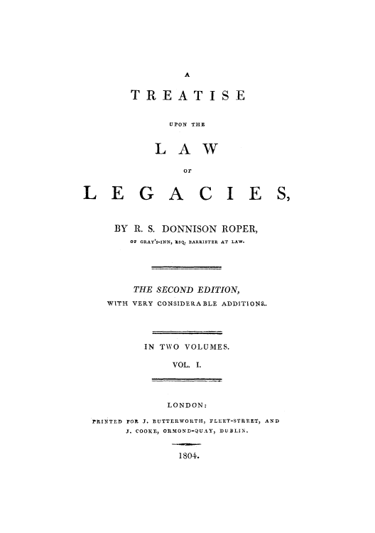 handle is hein.beal/tuloleg0001 and id is 1 raw text is: A

TREATISE
UPON THE
LAW
LEGACIE
BY R. S. DONNISON ROPER,
OF GRAY'S-INN, %Sq. BARRISTER AT LAW.
THE SECOND EDITION,
WITH VERY CONSIDERABLE ADDITIONS..
IN TWO VOLUMES.
VOL. I.

LONDON:

PRINTED FOR J. BUTTERWORTH, PLEET-STREET, AND
J. COOKE, ORMOND-QUAY, DUBLIN.
1804.


