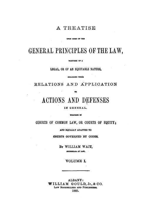 handle is hein.beal/tuplawh0001 and id is 1 raw text is: A TREATISE
UPON SONS OF TBR
GENERAL PRINCIPLES OF THE LAW,
WHETNEB OF A
LEGAL, OR OF AN EQUITABLE NATURE,
WOLUDWIG TH2B=
RELATIONS AND A:PPLICATION
ACTIONS AND DEFENSES
IN GENERAL,
WHETHEB Wl
COURTS OF COMMON LAW, OR COURTS OF EQUITY;

AND EQUALLY ADAPTED TO
COURTS GOVERNED BY CODES.
By WILLIAM WAIT,
cOuaoR AT LAW.
VOLUME L

ALBANY:
WILLIAM      GOULD,Jr.,&CO.
LAW BooKsELERs AND Puinas.
1885.


