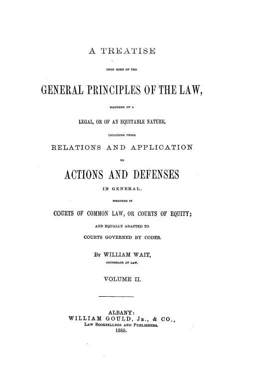 handle is hein.beal/tuplawh0002 and id is 1 raw text is: A TREATISE
UPON SOME OF THE
GENERAL PRINCIPLES OF THE LAW,
WHETH3ER OF A
LEGAL, OR OF AN EQUITABLE NATURE,
ITCLUDNG THEIR
RELATIONS AND APPLICATION
TO
ACTIONS AND DEFENSES
IN GENERAL,
WHETHER IN
COURTS OF COMMON LAW, OR COURTS OF EQUITY;

AND EQUALLY ADAPTED TO
COURTS GOVERNED BY CODES.
By WILLIAM WAIT,
COUNSELOR AT LAW.
VOLUME II.
ALBANY:
WILLIAM GOULD, JR., & CO.,
LAW BOOKSELLERS AND PUBLISHERS.
1885.


