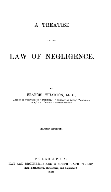 handle is hein.beal/tuswfen0001 and id is 1 raw text is: A TREATISE
ON THE
LAW OF NEGLIGENCE.
BY
FRANCIS WHARTON, LL. D.,
AUTHOR OF TREATISES ON  EVIDENCE, CONFLICT OF LAWS, CRIMINAL
LAW, AND MEDICAL JURISPRUDENCE.
SECOND EDITION.
PHILADELPHIA:
KAY AND BROTHER, 17 AND 19 SOUTH SIXTH STREET,
K~ato 33achdelle, Iublisberd, ansr importerd.
1878.


