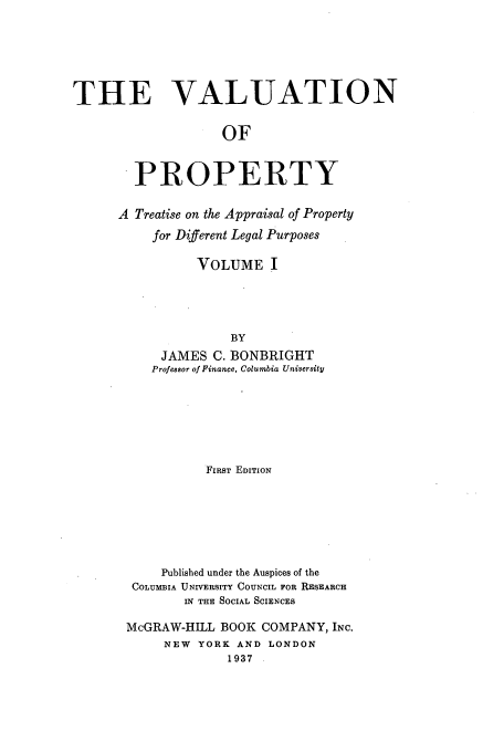 handle is hein.beal/tvop0001 and id is 1 raw text is: THE VALUATION
OF
PROPERTY

A Treatise on the Appraisal of Property
for Different Legal Purposes
VOLUME I
BY
JAMES C. BONBRIGHT
Professor of Finance, Columbia University

FIRST EDITION
Published under the Auspices of the
COLUMBIA UNIVERSITY COUNCIL FOR RESEARCH
IN THE SOCIAL SCIENCES
McGRAW-HILL BOOK COMPANY, INC.
NEW   YORK AND LONDON
1937


