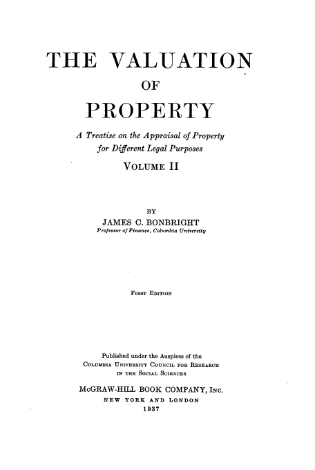 handle is hein.beal/tvop0002 and id is 1 raw text is: THE VALUATION
OF
PROPERTY

A Treatise on the Appraisal of Property
for Different Legal Purposes
VOLUME II
BY
JAMES C. BONBRIGHT
Professor of Finance, Columbia University

FIRST EDITION
Published under the Auspices of the
COLUMBIA UNIVERSITY COUNCIL FOR RESEARCH
IN THE SOCIAL SCIENCES
McGRAW-HILL BOOK COMPANY, INC.
NEW   YORK AND LONDON
1937


