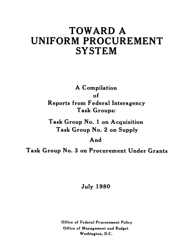 handle is hein.beal/twduni0001 and id is 1 raw text is: 



           TOWARD A
UNIFORM PROCUREMENT
             SYSTEM




             A Compilation


Reports


      of
from Federal Interagency
Task Groups:


      Task Group No. 1 on Acquisition
         Task Group No. 2 on Supply
                  And
Task Group No. 3 on Procurement Under Grants


      July 1980




Office of Federal Procurement Policy
Office of Management and Budget
     Washington, D.C.


