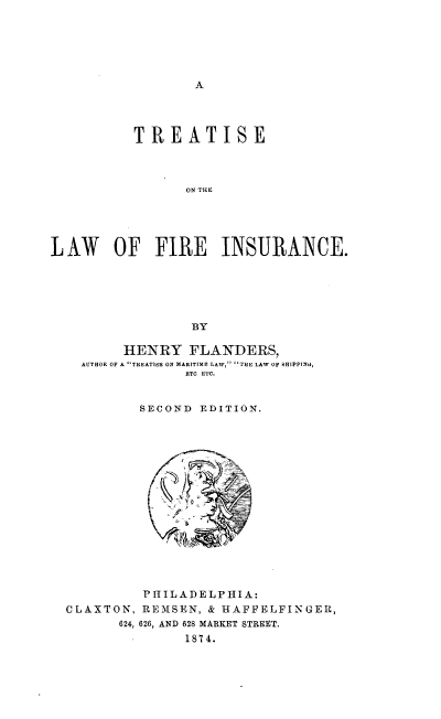 handle is hein.beal/twfirenuc0001 and id is 1 raw text is: 






A


          TREATISE



                 ON THE





LAW OF FIRE INSURANCE.






                 BY


     HENRY   FLANDERS,
AUTBOR OF A TREATISE ON MARITIME LAW, 'THE LAW OF SHIPPIN0,
             ETC ETC.


       SECOND  EDITION.


C LAXTON,
       624,


PHILADELPHIA:
REMSEN,  & HAFFELFINGER,
626, AND 628 MARKET STREET.
      1874.


