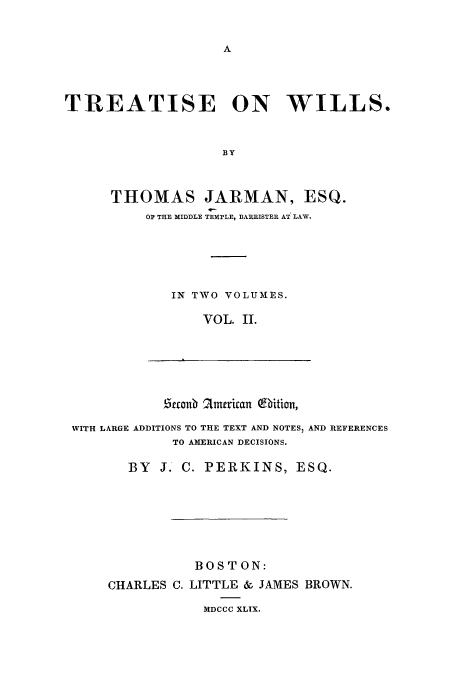 handle is hein.beal/twilart0002 and id is 1 raw text is: A

TREATISE ON WILLS.
BY
THOMAS JARMAN, ESQ.
OP THE MIDDLE TEMPLE, BARRISTER AT LAW.
IN TWO VOLUMES.
VOL. II.

Zeconb 2Lmerican Qhition,

WITH LARGE ADDITIONS TO THE TEXT AND NOTES) AND REFERENCES
TO AMERICAN DECISIONS.
BY J. C. PERKINS, ESQ.
BOSTON:
CHARLES C. LITTLE & JAMES BROWN.
MDCCC XLIX.


