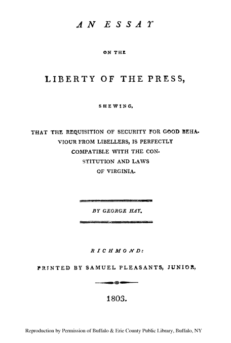 handle is hein.beal/twoliprea0001 and id is 1 raw text is: AN ESSAT
ON THE
LIBERTY OF THE PRESS,

SHE WI 1 G,
THAT THE REQUISITION OF SECURITY FOR GOOD BEHA-
VIOUR FROM LIBELLERS, IS PERFECTLY
COMPATIBLE WITH THE CON.
STITUTION AND LAWS
OF VIRGINIA.

BY GEORGE HAY.

R IC H1 MO ND:
PRTNTED BY SAMUEL PLEASANTS, JUNIOR,

1803.

Reproduction by Permission of Buffalo & Erie County Public Library, Buffalo, NY


