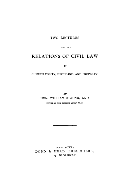 handle is hein.beal/twoupre0001 and id is 1 raw text is: TWO LECTURES

UPON THE
RELATIONS OF CIVIL LAW
TO
CHURCH POLITY, DISCIPLINE, AND PROPERTY.

BY
HON. WILLIAM STRONG, LL.D.
JUSTICE OF THE SUPREME COURT, U. S.
NEW YORK:
DODD. & MEAD, PUBLISHERS,
751 BROADWAY.


