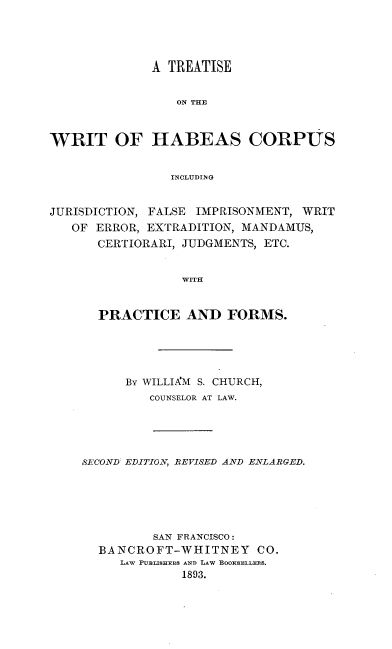 handle is hein.beal/twrihabcor0001 and id is 1 raw text is: 




              A TREATISE


                 ON THE


WRIT OF HABEAS CORPUS


                INCLUDING


JURISDICTION, FALSE IMPRISONMENT, WRIT
   OF ERROR, EXTRADITION, MANDAMUS,
      CERTIORARI, JUDGMENTS, ETC.


                  WITH


       PRACTICE AND FORMS.


      By WILLIAM S. CHURCH,
         COUNSELOR AT LAW.




SECOND: EDITION, REVISED AND ENLARGED.





          SAN FRANCISCO:
  BANCROFT-WHITNEY CO.
     LAW PUBLISHERS AND LAW BOORSELLERS.
             1893.


