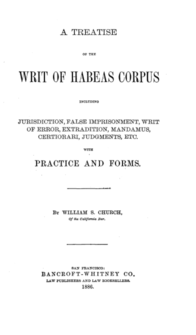 handle is hein.beal/twrihc0001 and id is 1 raw text is: 




           A TREATISE


                OF THE



WRIT OF HABEAS CORPUS


               INCLUDING


JUTRISDICTION, FALSE IMPRISONMENT, WRIT
  OF ERROR, EXTRADITION, MANDAMUS,
     CERTIORARI, JUDGMENTS, ETC.

                 WITH

    PRACTICE AND FORMS.


   By WILLIAM S. CHURCH,
       Of the California Bar.







       SAN FRANCISCO:
BANCROFT-WHITNEY CO.
LAW PUBLISHERS AND LAW BOOKSELLERS.
          1886.


