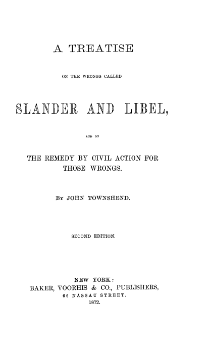 handle is hein.beal/twroslib0001 and id is 1 raw text is: 






        A  TREATISE



          ON THE WRONGS CALLED





SLANDER AND LIBEL,


               AND ON


  THE REMEDY BY CIVIL ACTION FOR
          THOSE WRONGS.



          BY JOHN TOWNSHEND.





            SECOND EDITION.






            NEW  YORK:
   BAKER, VOORIIIS & CO., PUBLISHERS,
          66 NASSAU STREET.
                1872.


