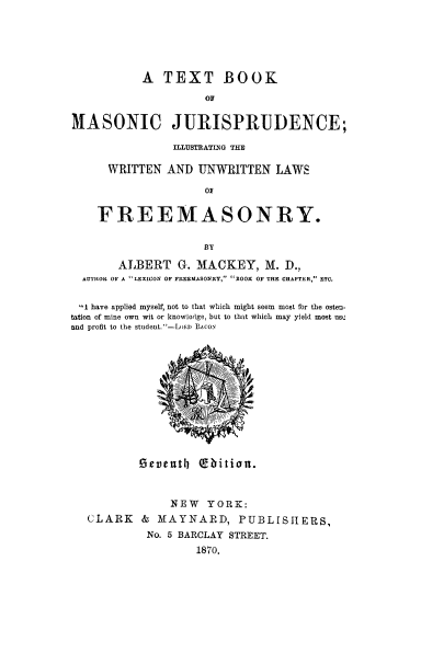 handle is hein.beal/txbmsju0001 and id is 1 raw text is: 





           A  TEXT BOOK
                    OF

MASONIC JURISPRUDENCE;

               ILLUSTRAMn'G THE

      WRITTEN  AND UNWRITTEN   LAWS



    FREEMASONRY.

                    BY

       ALBERT   G-. MACKEY,   M. D.,
  AUTHOR OF A  LEXICON OF FREEMASONRY, BOOK OF THE CHAPTER, ETC.

  I have applied myself, not to that which might seem most for the osten.
tation of mine own wit or knowledge, but to that which may yield most use2
and profit to the student. -Lri BAcos












          Devently   bition.


               NEW   YORK:
   CLARK   & MAYNARD, PUBLISHERS,
            No. 5 BARCLAY STREET.
                   1870.


