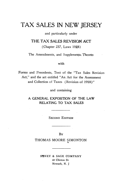 handle is hein.beal/txslnj0001 and id is 1 raw text is: TAX SALES IN NEW JERSEY
and particularly under
THE TAX SALES REVISION ACT
.(Chapter 237, Laws 191,)
The Amendments, and Supplemeitsi Thereto
with
Forms and Precedents, Text of the Tax Sales Revision
Act, and the act entitled An Act for the Assessment
and Collection of Taxes (Revision of 1918)

and containing
A GENERAL EXPOSITION OF THE LAW
RELATING TO TAX SALES
SECOND EDITION

THOMAS

MOORE SIMONTON

S1NEY & SAGE COMPANY
42 Clinton St.
Newark, N. J


