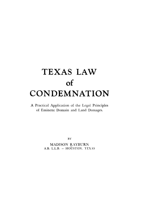 handle is hein.beal/txslwc0001 and id is 1 raw text is: 

















    TEXAS LAW


             of


CONDEMNATION

A Practical Application of the Legal Principles
  of Eminent Domain and Land Damages.






              BY
       MADISON RAYBURN
     A.B. L.L.B. - HOUSTON, TEXAS


