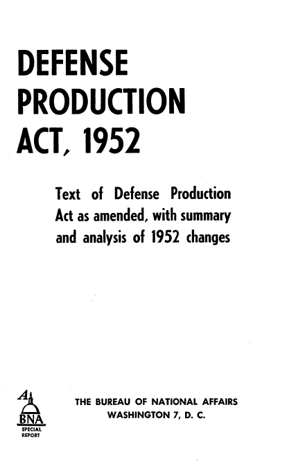 handle is hein.beal/txtcy0001 and id is 1 raw text is: 

DEFENSE

PRODUCTION

ACT, 1952

     Text of Defense Production
     Act as amended, with summary
     and analysis of 1952 changes







 ITHE BUREAU OF NATIONAL AFFAIRS
 BNA       WASHINGTON 7, D. C.
 SPECIAL
 REPORT


