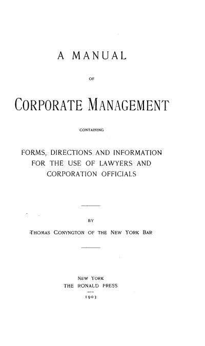 handle is hein.beal/ualcmgt0001 and id is 1 raw text is: 








         A   MANUAL


                OF




CORPORATE MANAGEMENT


              CONTAINING



 FORMS, DIRECTIONS, AND INFORMATION

    FOR THE USE OF LAWYERS AND

       CORPORATION OFFICIALS







                BY

   *THOMAS CONYNGTON OF THE NEW YORK BAR


   NEW YORK
THE RONALD PRESS

     1903


